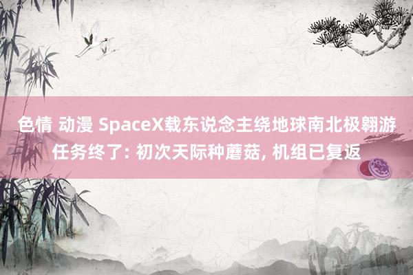 色情 动漫 SpaceX载东说念主绕地球南北极翱游任务终了: 初次天际种蘑菇, 机组已复返