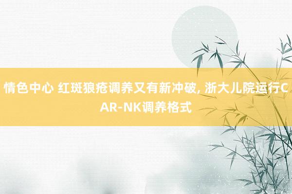 情色中心 红斑狼疮调养又有新冲破, 浙大儿院运行CAR-NK调养格式