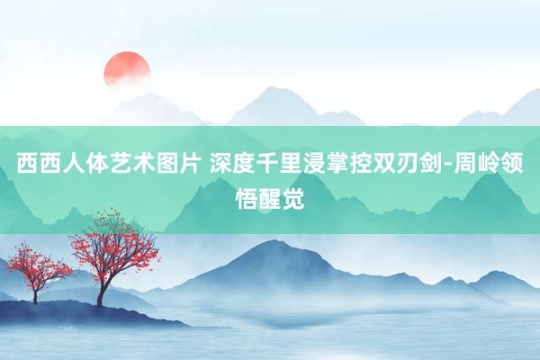 西西人体艺术图片 深度千里浸掌控双刃剑-周岭领悟醒觉