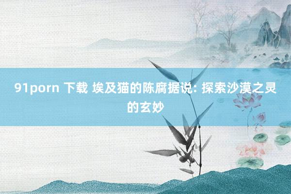 91porn 下载 埃及猫的陈腐据说: 探索沙漠之灵的玄妙