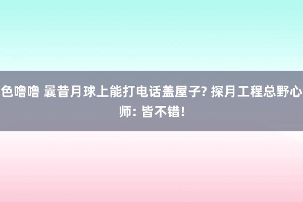 色噜噜 曩昔月球上能打电话盖屋子? 探月工程总野心师: 皆不错!