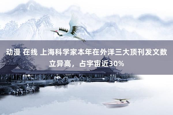 动漫 在线 上海科学家本年在外洋三大顶刊发文数立异高，占宇宙近30%