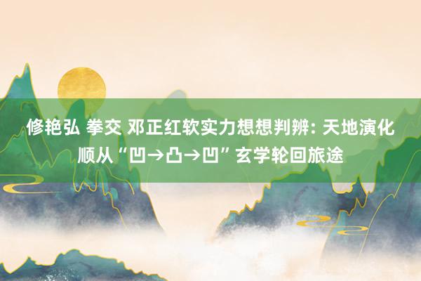 修艳弘 拳交 邓正红软实力想想判辨: 天地演化顺从“凹→凸→凹”玄学轮回旅途