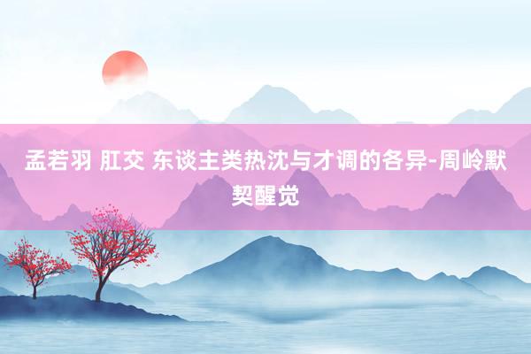 孟若羽 肛交 东谈主类热沈与才调的各异-周岭默契醒觉