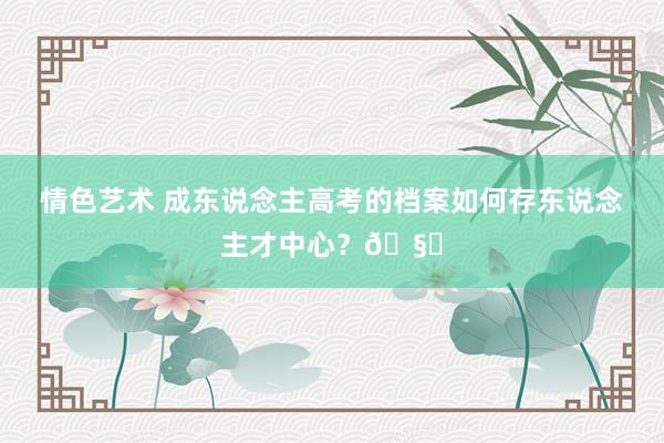 情色艺术 成东说念主高考的档案如何存东说念主才中心？🧐