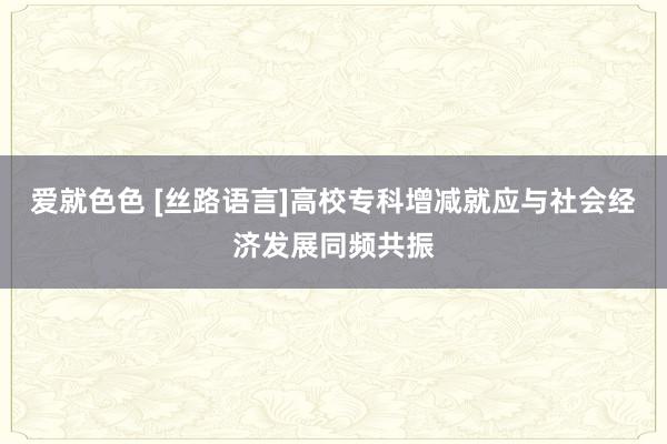 爱就色色 [丝路语言]高校专科增减就应与社会经济发展同频共振