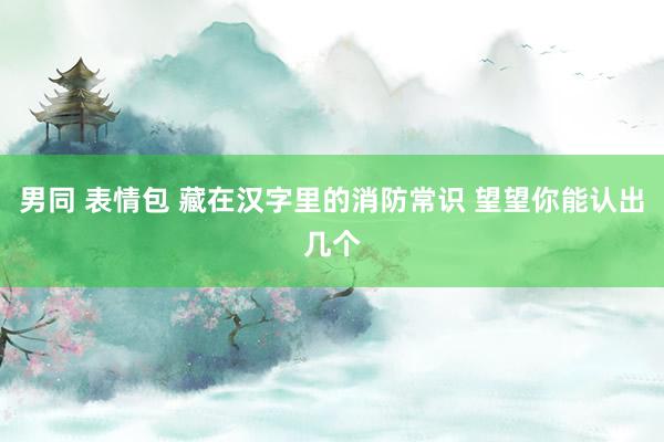男同 表情包 藏在汉字里的消防常识 望望你能认出几个
