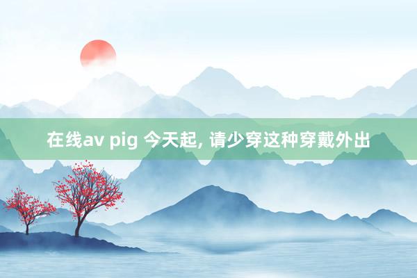 在线av pig 今天起, 请少穿这种穿戴外出