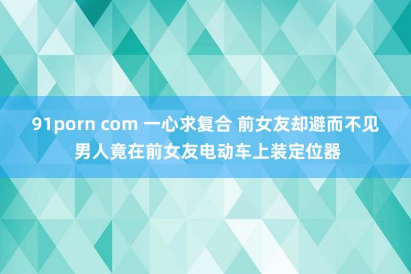 91porn com 一心求复合 前女友却避而不见 男人竟在前女友电动车上装定位器