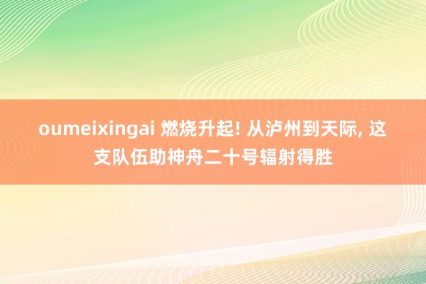 oumeixingai 燃烧升起! 从泸州到天际, 这支队伍助神舟二十号辐射得胜