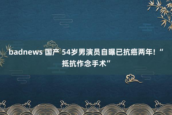 badnews 国产 54岁男演员自曝已抗癌两年! “抵抗作念手术”