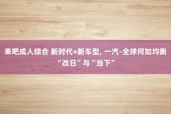 来吧成人综合 新时代+新车型, 一汽-全球何如均衡“改日”与“当下”