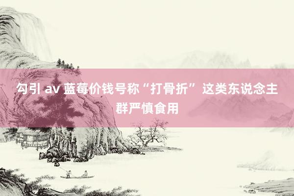 勾引 av 蓝莓价钱号称“打骨折” 这类东说念主群严慎食用