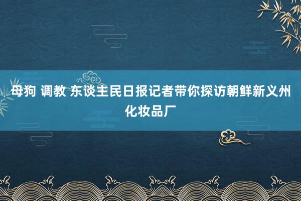母狗 调教 东谈主民日报记者带你探访朝鲜新义州化妆品厂