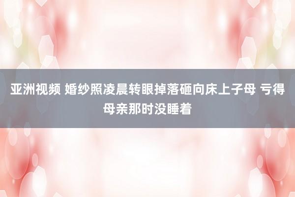 亚洲视频 婚纱照凌晨转眼掉落砸向床上子母 亏得母亲那时没睡着