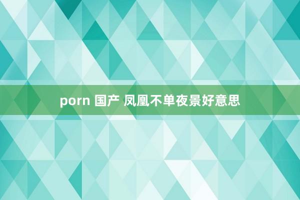 porn 国产 凤凰不单夜景好意思