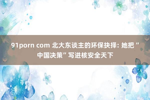 91porn com 北大东谈主的环保抉择: 她把“中国决策”写进核安全天下