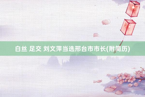 白丝 足交 刘文萍当选邢台市市长(附简历)