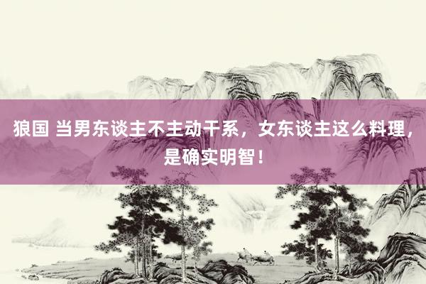 狼国 当男东谈主不主动干系，女东谈主这么料理，是确实明智！