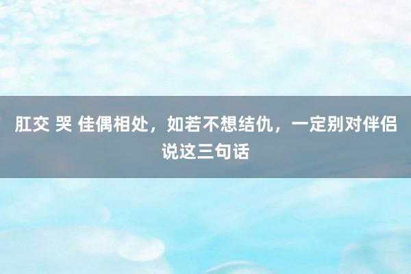肛交 哭 佳偶相处，如若不想结仇，一定别对伴侣说这三句话