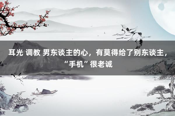 耳光 调教 男东谈主的心，有莫得给了别东谈主，“手机”很老诚