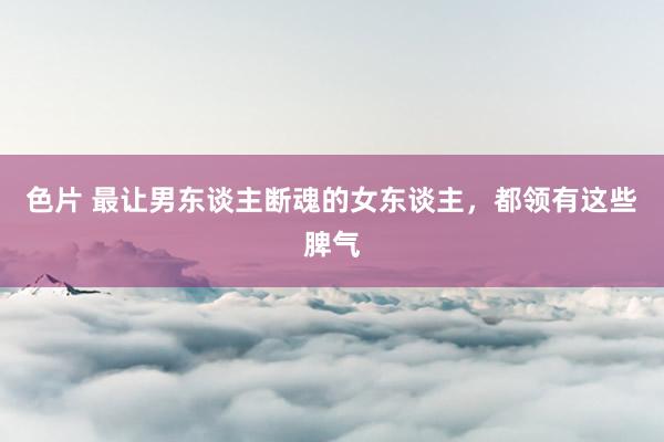 色片 最让男东谈主断魂的女东谈主，都领有这些脾气