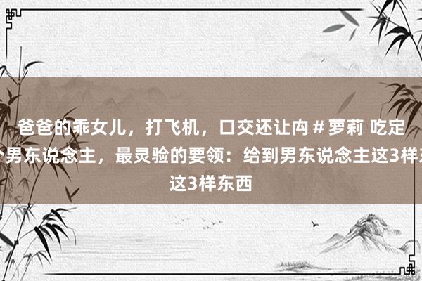 爸爸的乖女儿，打飞机，口交还让禸＃萝莉 吃定一个男东说念主，最灵验的要领：给到男东说念主这3样东西