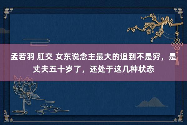 孟若羽 肛交 女东说念主最大的追到不是穷，是丈夫五十岁了，还处于这几种状态