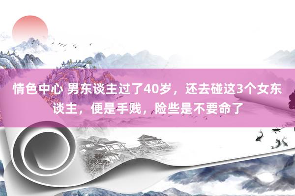 情色中心 男东谈主过了40岁，还去碰这3个女东谈主，便是手贱，险些是不要命了