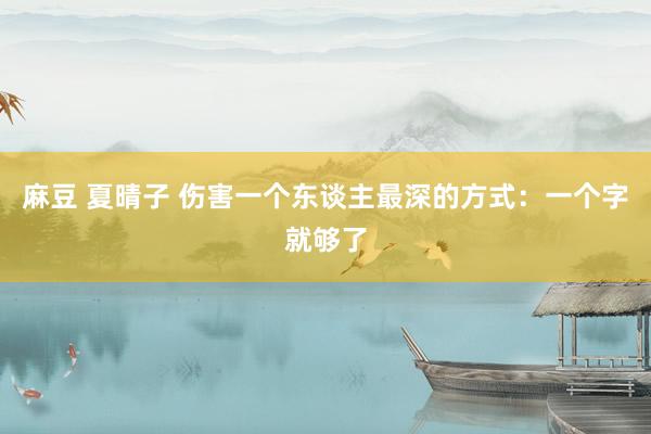 麻豆 夏晴子 伤害一个东谈主最深的方式：一个字就够了
