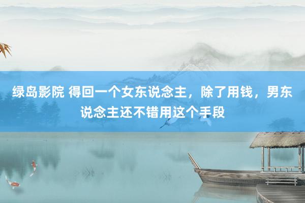 绿岛影院 得回一个女东说念主，除了用钱，男东说念主还不错用这个手段