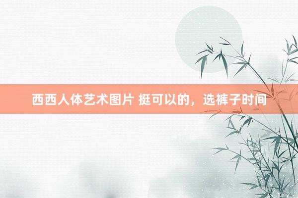 西西人体艺术图片 挺可以的，选裤子时间