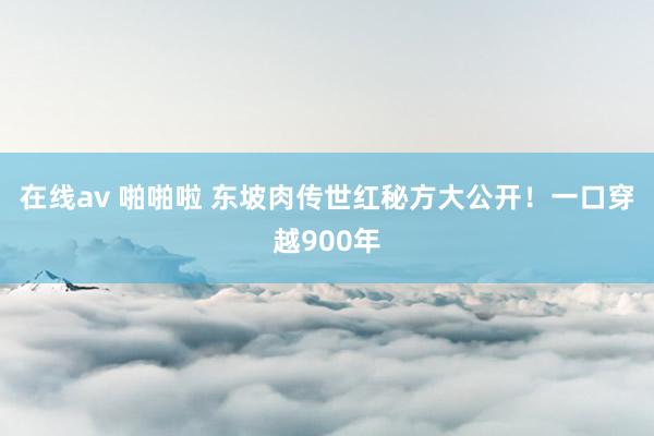 在线av 啪啪啦 东坡肉传世红秘方大公开！一口穿越900年