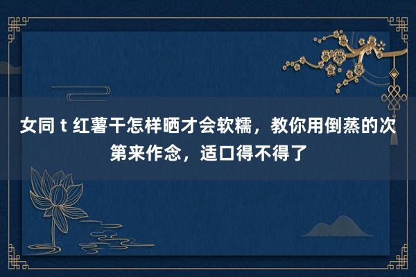 女同 t 红薯干怎样晒才会软糯，教你用倒蒸的次第来作念，适口得不得了