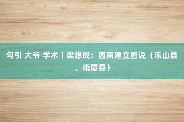 勾引 大爷 学术丨梁想成：西南建立图说（乐山县、峨眉县）