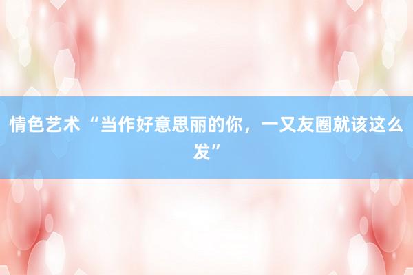 情色艺术 “当作好意思丽的你，一又友圈就该这么发”