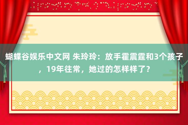 蝴蝶谷娱乐中文网 朱玲玲：放手霍震霆和3个孩子，19年往常，她过的怎样样了？