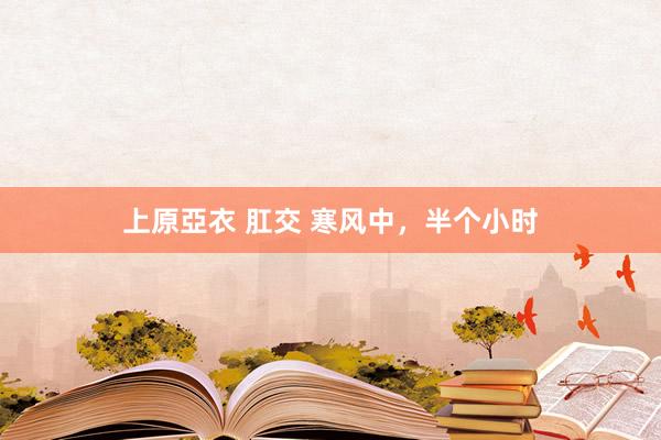 上原亞衣 肛交 寒风中，半个小时