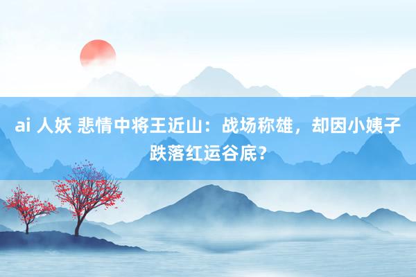 ai 人妖 悲情中将王近山：战场称雄，却因小姨子跌落红运谷底？