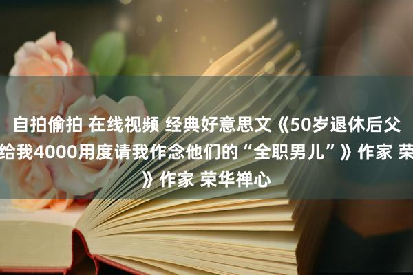 自拍偷拍 在线视频 经典好意思文《50岁退休后父母每月给我4000用度请我作念他们的“全职男儿”》作家 荣华禅心