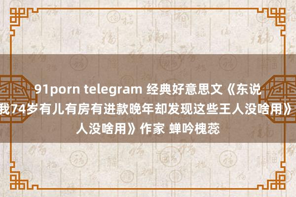 91porn telegram 经典好意思文《东说念主老了真难我74岁有儿有房有进款晚年却发现这些王人没啥用》作家 蝉吟槐蕊