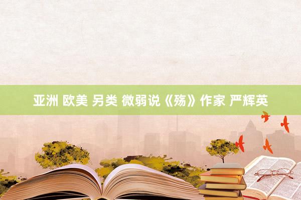 亚洲 欧美 另类 微弱说《殇》作家 严辉英