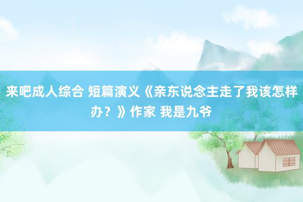 来吧成人综合 短篇演义《亲东说念主走了我该怎样办？》作家 我是九爷