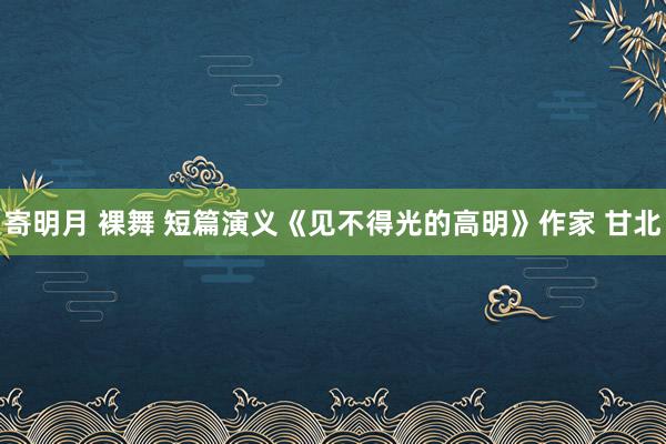 寄明月 裸舞 短篇演义《见不得光的高明》作家 甘北