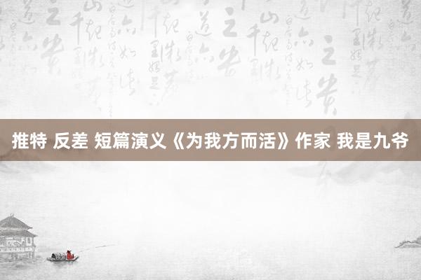 推特 反差 短篇演义《为我方而活》作家 我是九爷