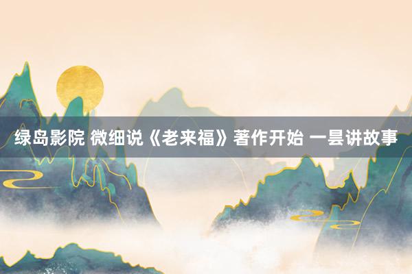 绿岛影院 微细说《老来福》著作开始 一昙讲故事