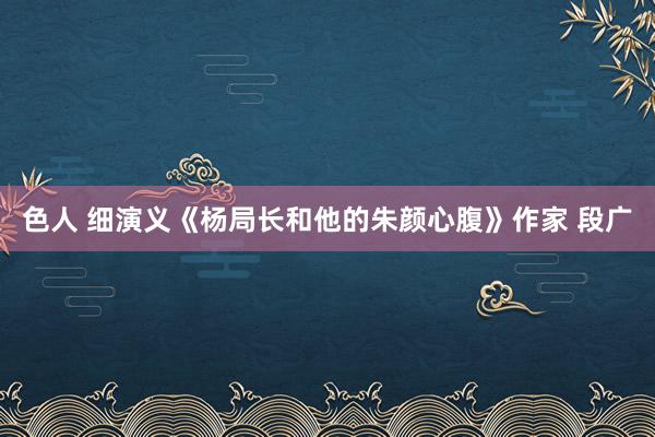 色人 细演义《杨局长和他的朱颜心腹》作家 段广