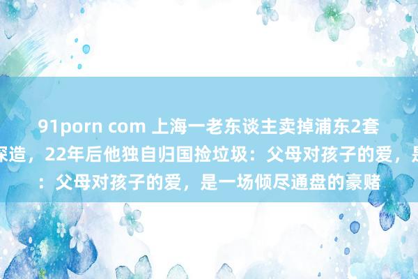 91porn com 上海一老东谈主卖掉浦东2套房，送独子赴好意思深造，22年后他独自归国捡垃圾：父母对孩子的爱，是一场倾尽通盘的豪赌