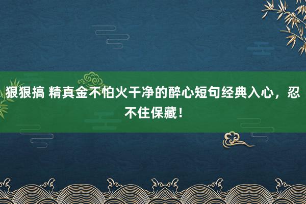 狠狠搞 精真金不怕火干净的醉心短句经典入心，忍不住保藏！