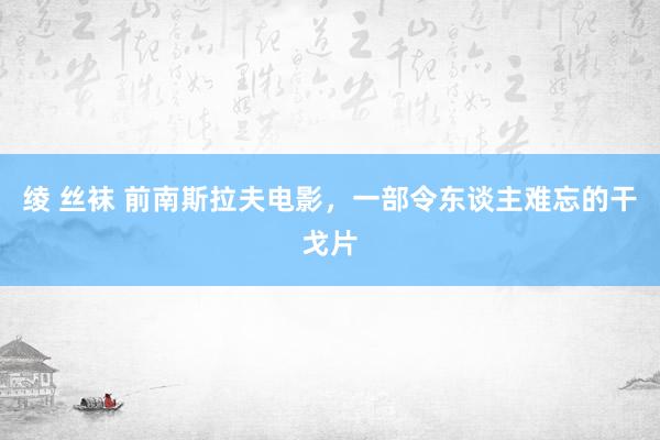 绫 丝袜 前南斯拉夫电影，一部令东谈主难忘的干戈片